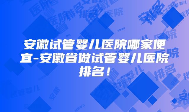 安徽试管婴儿医院哪家便宜-安徽省做试管婴儿医院排名！