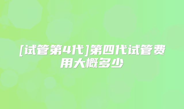 [试管第4代]第四代试管费用大概多少