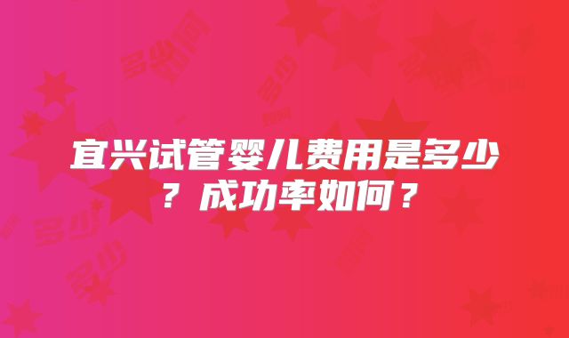 宜兴试管婴儿费用是多少？成功率如何？
