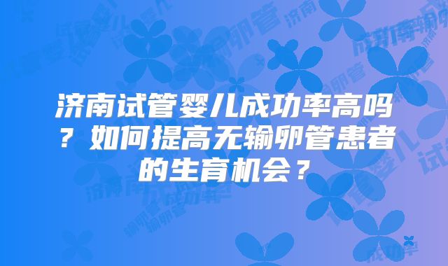 济南试管婴儿成功率高吗？如何提高无输卵管患者的生育机会？