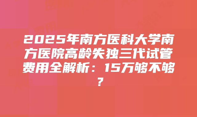 2025年南方医科大学南方医院高龄失独三代试管费用全解析：15万够不够？