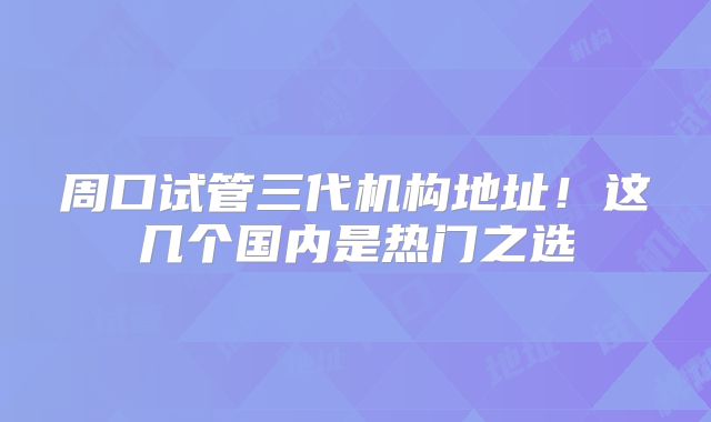 周口试管三代机构地址!这几个国内是热门之选