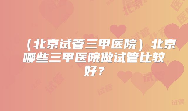 （北京试管三甲医院）北京哪些三甲医院做试管比较好？
