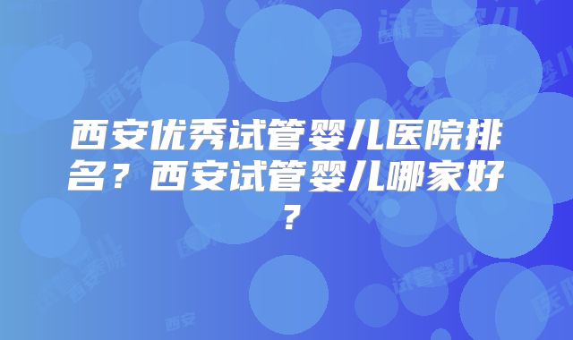 西安优秀试管婴儿医院排名？西安试管婴儿哪家好？