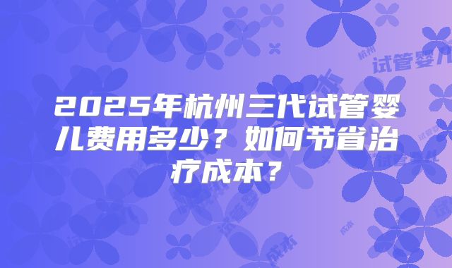 2025年杭州三代试管婴儿费用多少？如何节省治疗成本？
