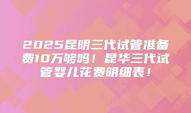 2025昆明三代试管准备费10万够吗！昆华三代试管婴儿花费明细表！