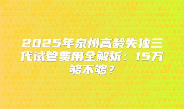 2025年泉州高龄失独三代试管费用全解析：15万够不够？