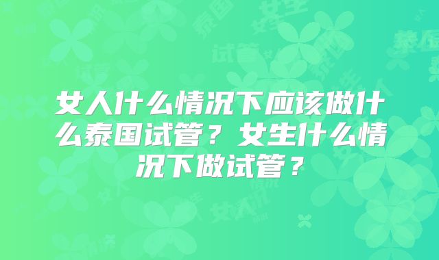 女人什么情况下应该做什么泰国试管？女生什么情况下做试管？