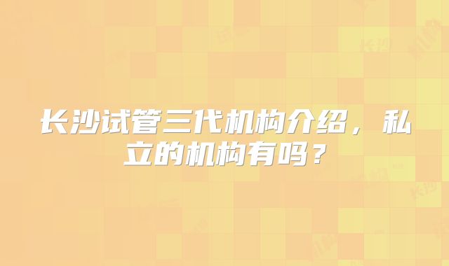 长沙试管三代机构介绍，私立的机构有吗？