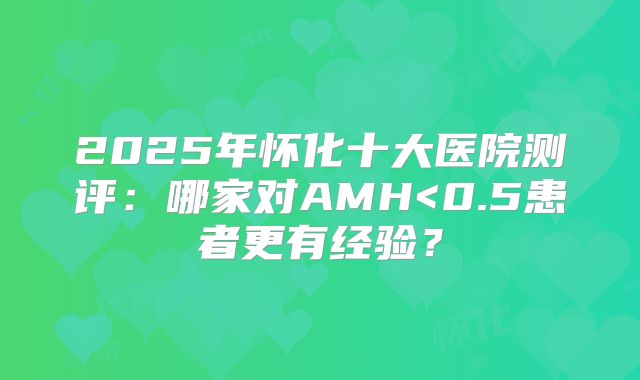 2025年怀化十大医院测评：哪家对AMH<0.5患者更有经验？