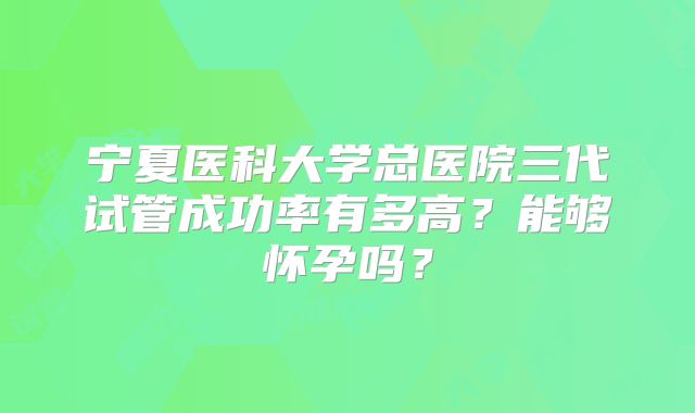宁夏医科大学总医院三代试管成功率有多高?能够怀孕吗?