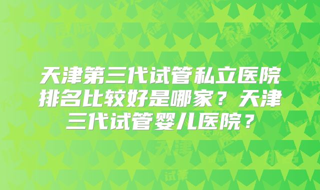 天津第三代试管私立医院排名比较好是哪家？天津三代试管婴儿医院？