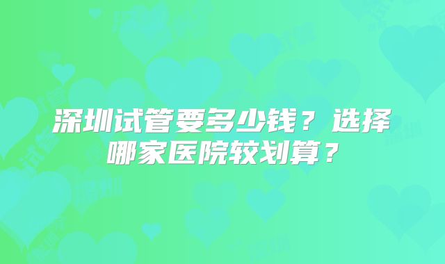 深圳试管要多少钱？选择哪家医院较划算？