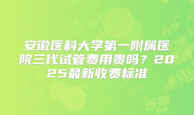 安徽医科大学第一附属医院三代试管费用贵吗？2025最新收费标准