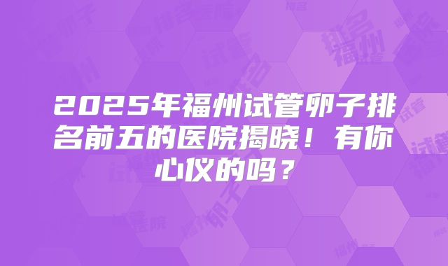 2025年福州试管卵子排名前五的医院揭晓！有你心仪的吗？