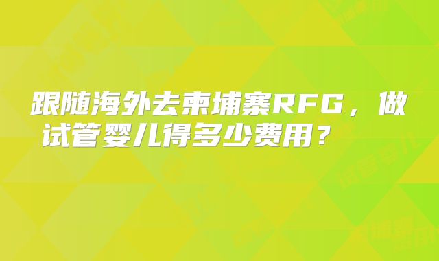 跟随海外去柬埔寨RFG,做试管婴儿得多少费用?