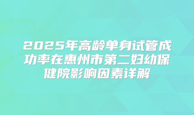 2025年高龄单身试管成功率在惠州市第二妇幼保健院影响因素详解