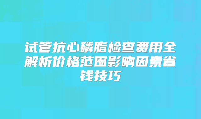 试管抗心磷脂检查费用全解析价格范围影响因素省钱技巧