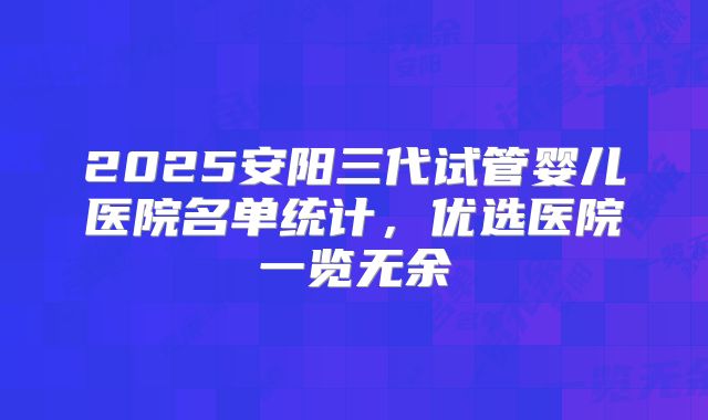 2025安阳三代试管婴儿医院名单统计，优选医院一览无余