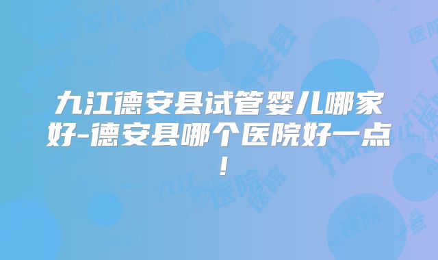 九江德安县试管婴儿哪家好-德安县哪个医院好一点！