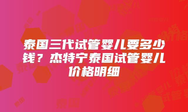 泰国三代试管婴儿要多少钱？杰特宁泰国试管婴儿价格明细