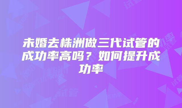 未婚去株洲做三代试管的成功率高吗？如何提升成功率