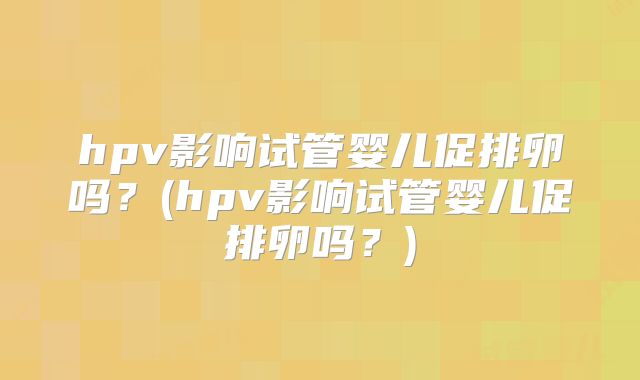 hpv影响试管婴儿促排卵吗？(hpv影响试管婴儿促排卵吗？)