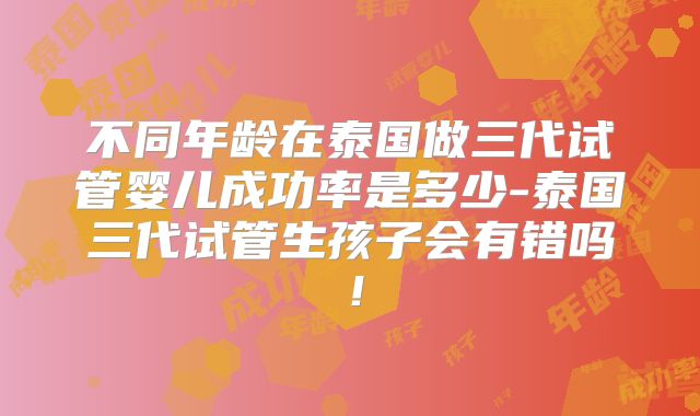 不同年龄在泰国做三代试管婴儿成功率是多少-泰国三代试管生孩子会有错吗！