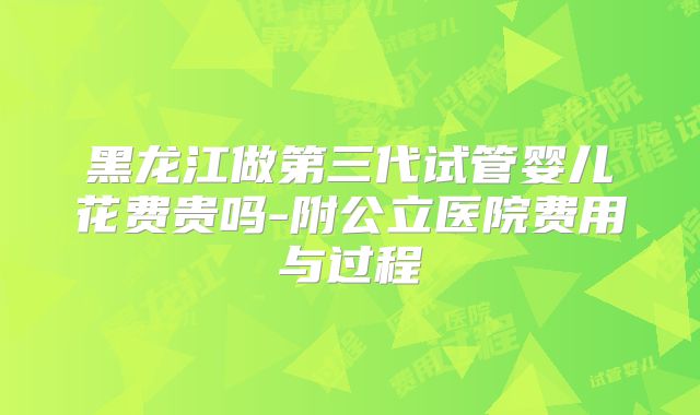 黑龙江做第三代试管婴儿花费贵吗-附公立医院费用与过程