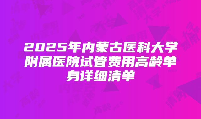 2025年内蒙古医科大学附属医院试管费用高龄单身详细清单