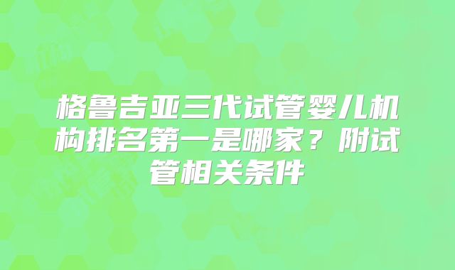 格鲁吉亚三代试管婴儿机构排名第一是哪家？附试管相关条件