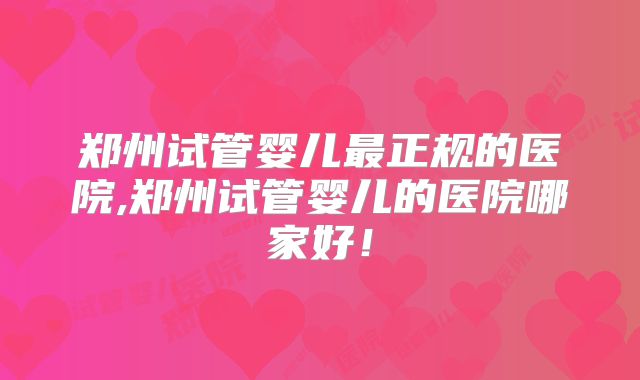郑州试管婴儿最正规的医院,郑州试管婴儿的医院哪家好！