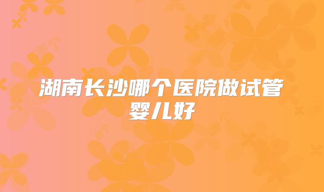 湖南长沙哪个医院做试管婴儿好
