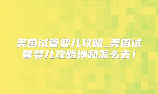 美国试管婴儿攻略_美国试管婴儿攻略坤和怎么去！