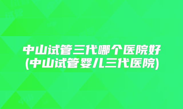 中山试管三代哪个医院好(中山试管婴儿三代医院)