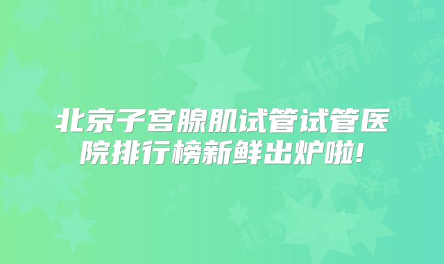 北京子宫腺肌试管试管医院排行榜新鲜出炉啦!
