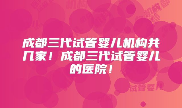 成都三代试管婴儿机构共几家!成都三代试管婴儿的医院!
