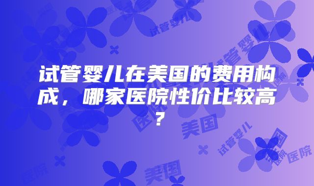 试管婴儿在美国的费用构成,哪家医院性价比较高?