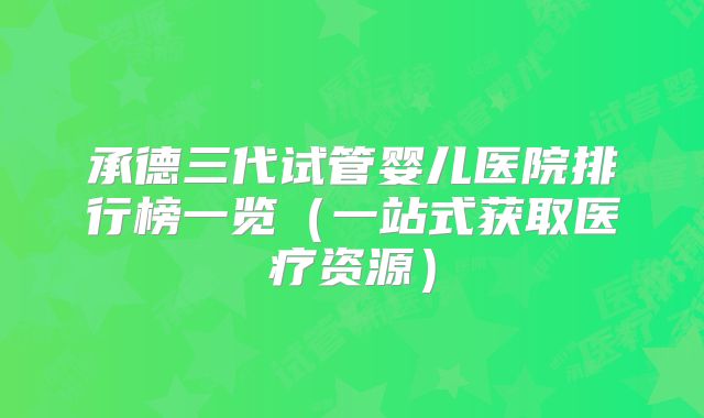 承德三代试管婴儿医院排行榜一览（一站式获取医疗资源）