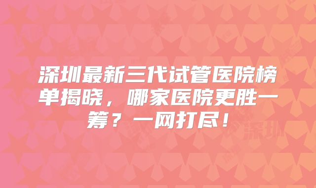 深圳最新三代试管医院榜单揭晓，哪家医院更胜一筹？一网打尽！