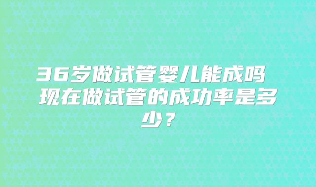 36岁做试管婴儿能成吗 现在做试管的成功率是多少?