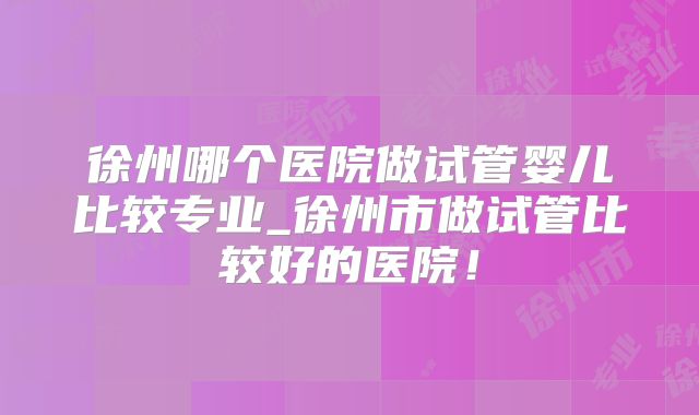 徐州哪个医院做试管婴儿比较专业_徐州市做试管比较好的医院!