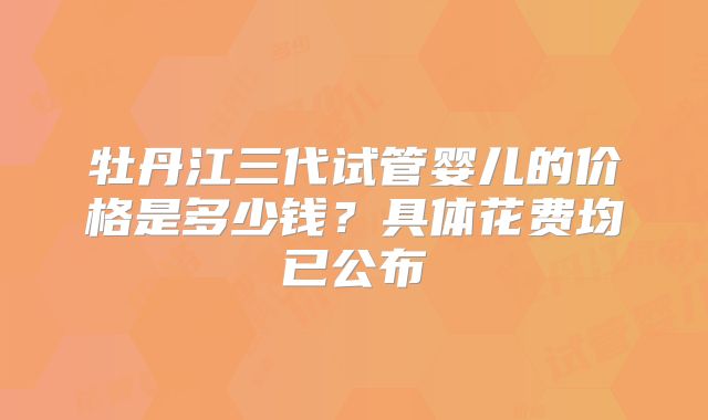 牡丹江三代试管婴儿的价格是多少钱？具体花费均已公布