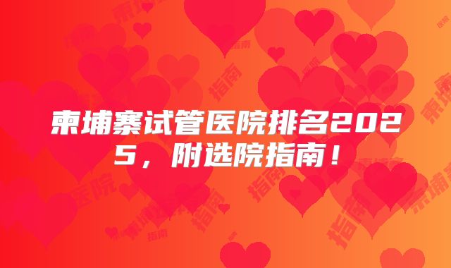 柬埔寨试管医院排名2025，附选院指南！