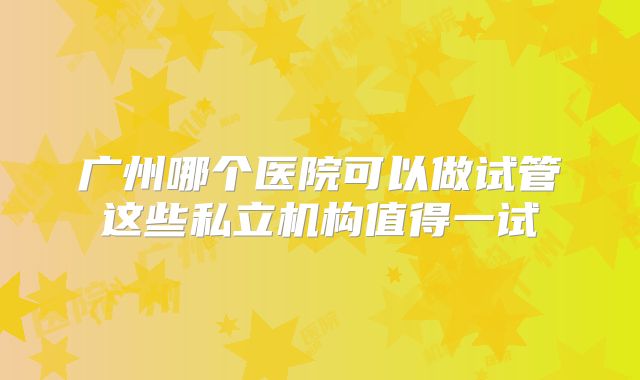 广州哪个医院可以做试管这些私立机构值得一试