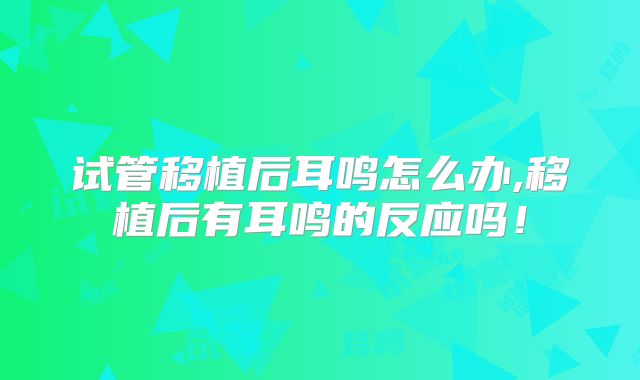 试管移植后耳鸣怎么办,移植后有耳鸣的反应吗！
