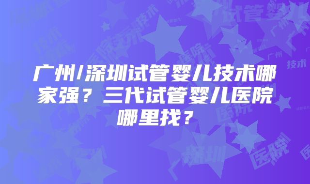广州/深圳试管婴儿技术哪家强？三代试管婴儿医院哪里找？