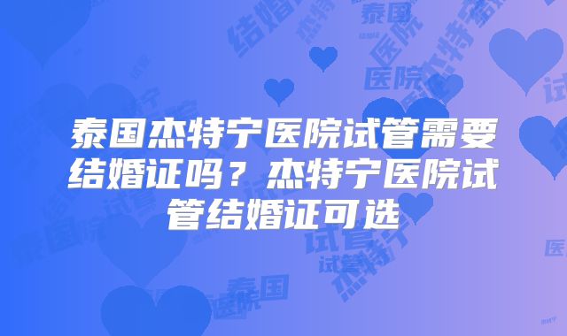 泰国杰特宁医院试管需要结婚证吗？杰特宁医院试管结婚证可选