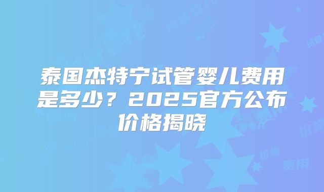 泰国杰特宁试管婴儿费用是多少？2025官方公布价格揭晓