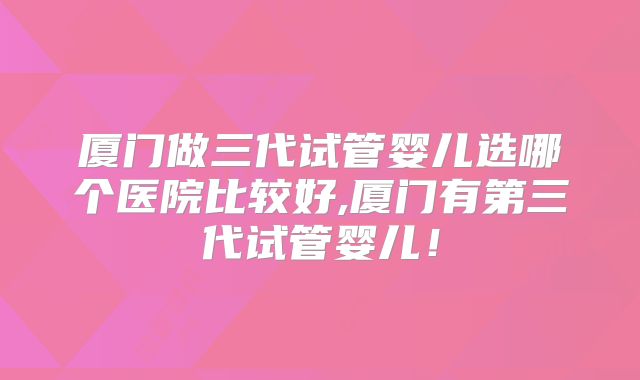 厦门做三代试管婴儿选哪个医院比较好,厦门有第三代试管婴儿！